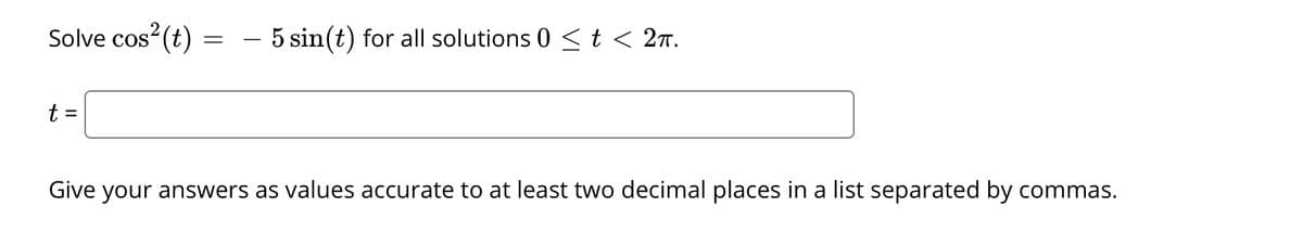 Solve cos (t)
- 5 sin(t) for all solutions 0 <t < 2n.
t
%3D
Give your answers as values accurate to at least two decimal places in a list separated by commas.
