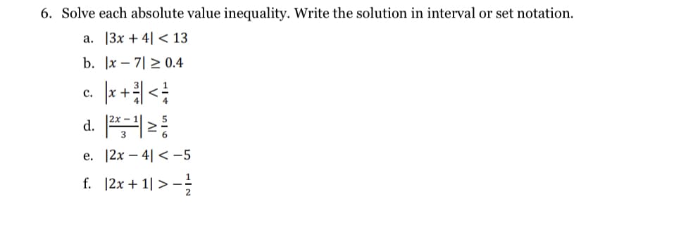 6. Solve each absolute value inequality. Write the solution in interval or set notation.
а. 13х + 4| < 13
b. |x – 7| > 0.4
с.
d.
e. 12x – 4| < -5
f. |2x + 1| > -
