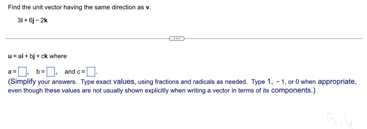 Find the unit vector having the same direction as v.
3i+ 6j - 2k
u = ai + bj + ck where
a =
b =, and c =.
(Simplify your answers. Type exact values, using fractions and radicals as needed. Type 1,-1, or 0 when appropriate,
even though these values are not usually shown explicitly when writing a vector in terms of its components.)
aile