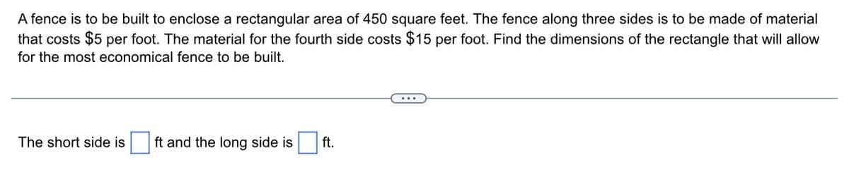 A fence is to be built to enclose a rectangular area of 450 square feet. The fence along three sides is to be made of material
that costs $5 per foot. The material for the fourth side costs $15 per foot. Find the dimensions of the rectangle that will allow
for the most economical fence to be built.
The short side is ft and the long side is
ft.