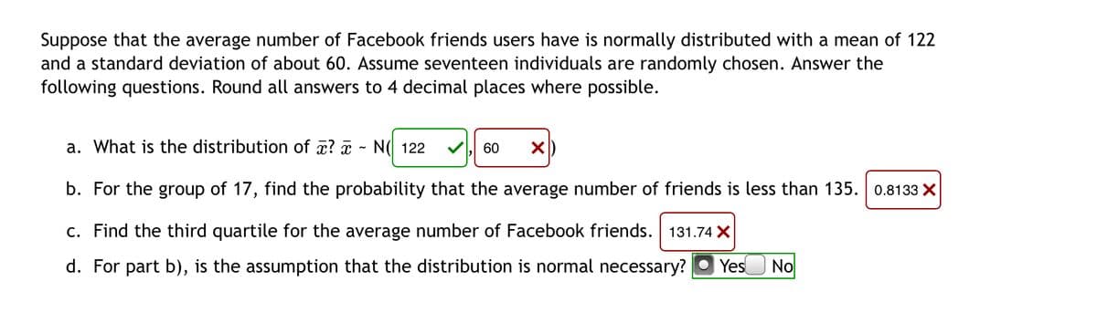 Suppose that the average number of Facebook friends users have is normally distributed with a mean of 122
and a standard deviation of about 60. Assume seventeen individuals are randomly chosen. Answer the
following questions. Round all answers to 4 decimal places where possible.
a. What is the distribution of x? ¤
N( 122
60
b. For the group of 17, find the probability that the average number of friends is less than 135. 0.8133 X
c. Find the third quartile for the average number of Facebook friends. 131.74 X
d. For part b), is the assumption that the distribution is normal necessary?
Yes
No
