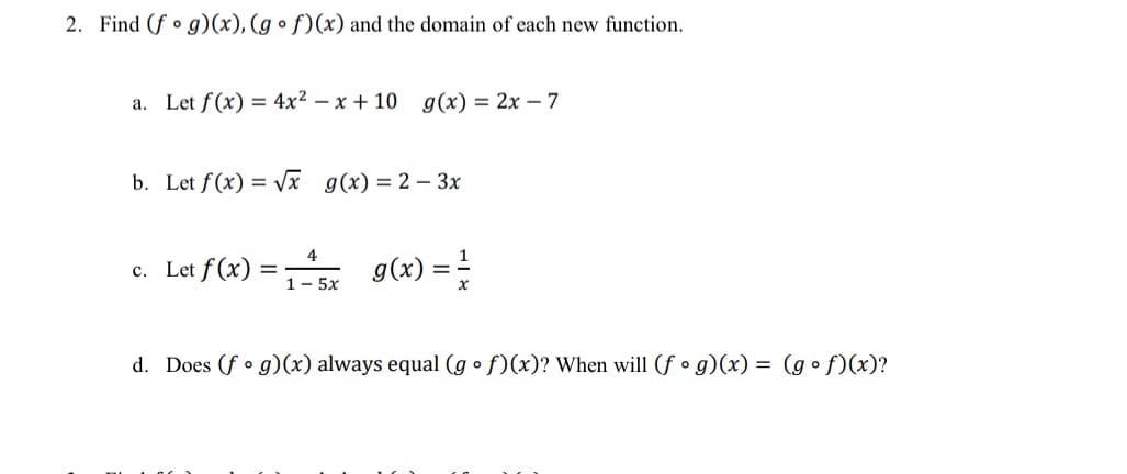 2. Find (f • g)(x), (g • f)(x) and the domain of each new function.
a. Let f(x) = 4x2 – x + 10 g(x) = 2x – 7
b. Let f(x) = Vx g(x) = 2 – 3x
g(x) =
4
c. Let f (x)
%3D
1- 5x
d. Does (f • g)(x) always equal (g o f)(x)? When will (f • g)(x) = (g • f)(x)?
