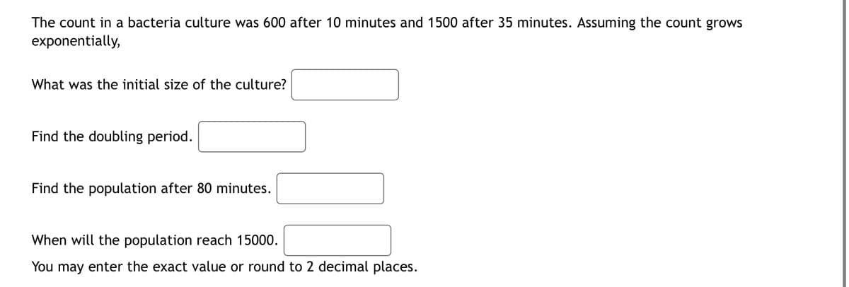 The count in a bacteria culture was 600 after 10 minutes and 1500 after 35 minutes. Assuming the count grows
exponentially,
What was the initial size of the culture?
Find the doubling period.
Find the population after 80 minutes.
When will the population reach 15000.
You may enter the exact value or round to 2 decimal places.
