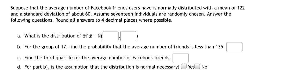 Suppose that the average number of Facebook friends users have is normally distributed with a mean of 122
and a standard deviation of about 60. Assume seventeen individuals are randomly chosen. Answer the
following questions. Round all answers to 4 decimal places where possible.
a. What is the distribution of x? a
N(
b. For the group of 17, find the probability that the average number of friends is less than 135.
c. Find the third quartile for the average number of Facebook friends.
d. For part b), is the assumption that the distribution is normal necessary?
YesU No
