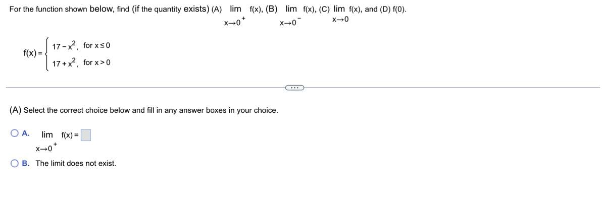 For the function shown below, find (if the quantity exists) (A) lim f(x), (B) lim f(x), (C) lim f(x), and (D) f(0).
X→0*
X→0
X→0
f(x)=
17-x², for x≤0
17+ x², for x>0
(A) Select the correct choice below and fill in any answer boxes in your choice.
O A. lim f(x) =
+
X→0*
B. The limit does not exist.