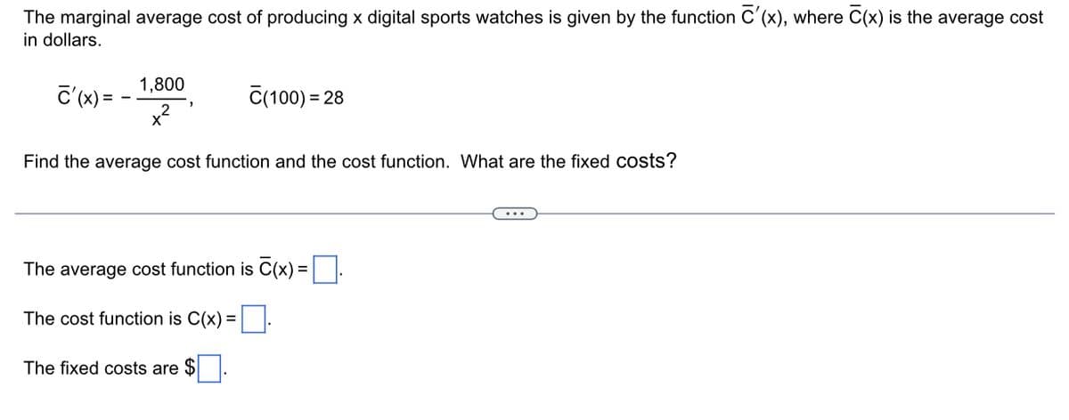 The marginal average cost of producing x digital sports watches is given by the function C'(x), where C(x) is the average cost
in dollars.
C'(x) =
1,800
C(100) = 28
Find the average cost function and the cost function. What are the fixed costs?
The average cost function is C(x)=.
The cost function is C(x) =
The fixed costs are $