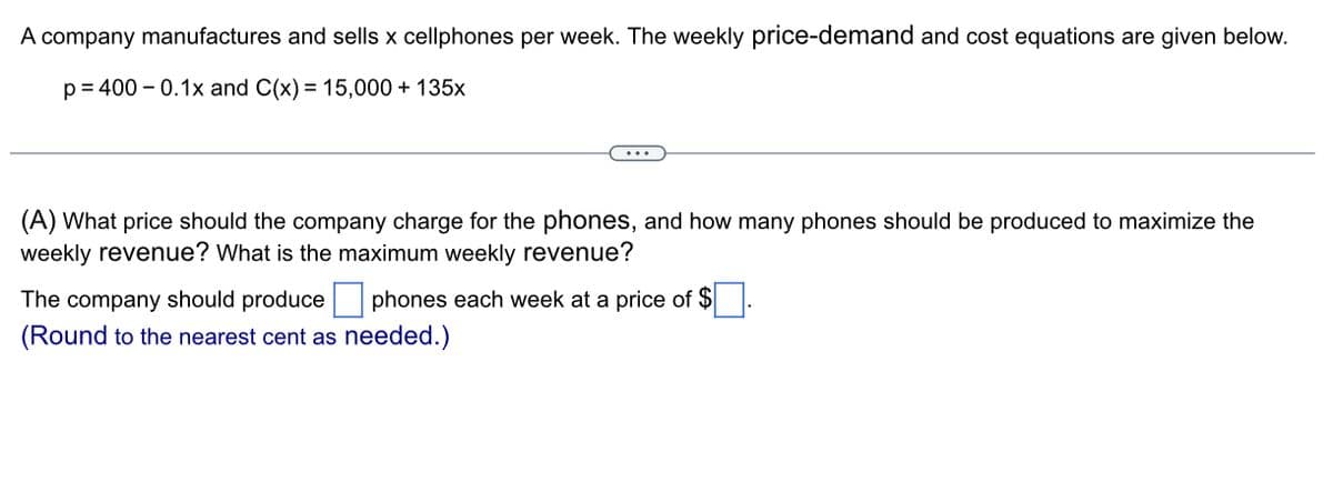 A company manufactures and sells x cellphones per week. The weekly price-demand and cost equations are given below.
p=400 -0.1x and C(x) = 15,000 + 135x
(A) What price should the company charge for the phones, and how many phones should be produced to maximize the
weekly revenue? What is the maximum weekly revenue?
The company should produce phones each week at a price of $
(Round to the nearest cent as needed.)