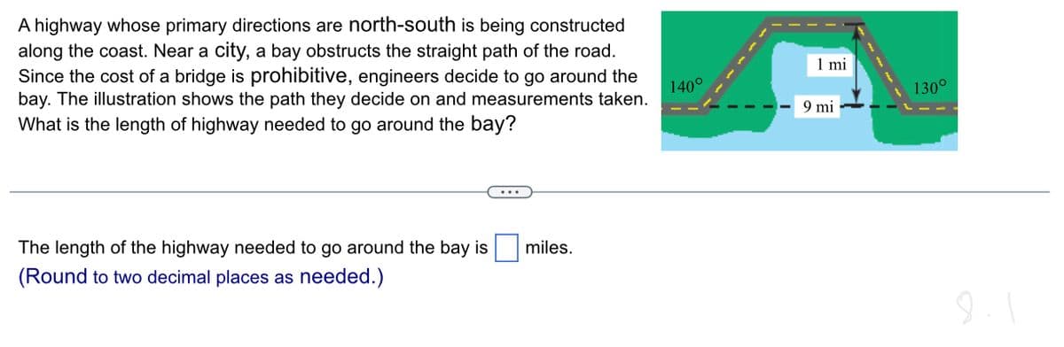 A highway whose primary directions are north-south is being constructed
along the coast. Near a city, a bay obstructs the straight path of the road.
Since the cost of a bridge is prohibitive, engineers decide to go around the
bay. The illustration shows the path they decide on and measurements taken.
What is the length of highway needed to go around the bay?
The length of the highway needed to go around the bay is
(Round to two decimal places as needed.)
miles.
140°
1 mi
9 mi
130°
8.1