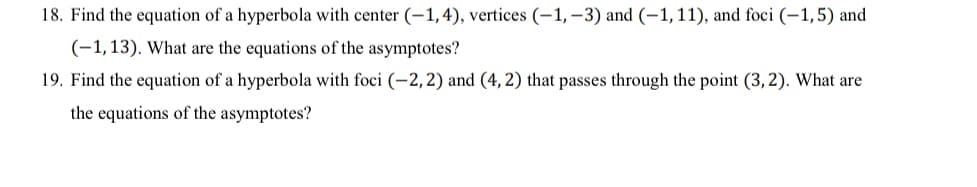 18. Find the equation of a hyperbola with center (-1,4), vertices (–1, –3) and (-1,11), and foci (–1,5) and
(-1,13). What are the equations of the asymptotes?
19. Find the equation of a hyperbola with foci (-2, 2) and (4, 2) that passes through the point (3, 2). What are
the equations of the asymptotes?
