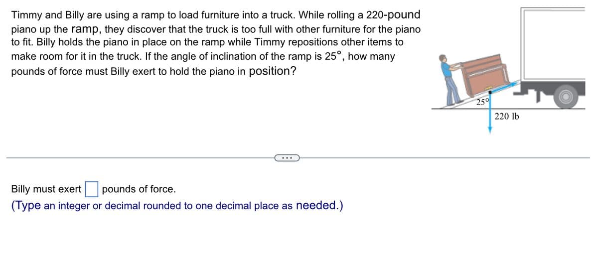 Timmy and Billy are using a ramp to load furniture into a truck. While rolling a 220-pound
piano up the ramp, they discover that the truck is too full with other furniture for the piano
to fit. Billy holds the piano in place on the ramp while Timmy repositions other items to
make room for it in the truck. If the angle of inclination of the ramp is 25°, how many
pounds of force must Billy exert to hold the piano in position?
Billy must exert
pounds of force.
(Type an integer or decimal rounded to one decimal place as needed.)
25°
220 lb