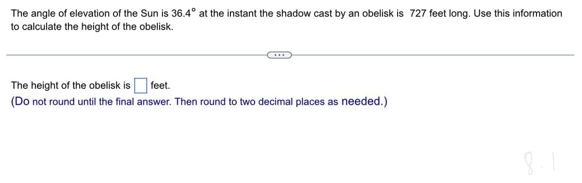 The angle of elevation of the Sun is 36.4° at the instant the shadow cast by an obelisk is 727 feet long. Use this information
to calculate the height of the obelisk.
………
The height of the obelisk is
feet.
(Do not round until the final answer. Then round to two decimal places as needed.)