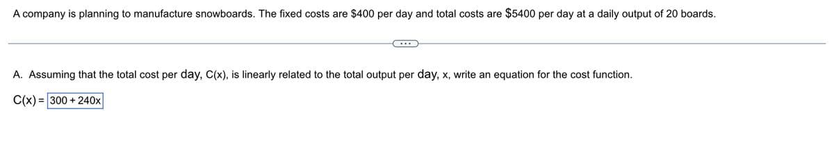 A company is planning to manufacture snowboards. The fixed costs are $400 per day and total costs are $5400 per day at a daily output of 20 boards.
A. Assuming that the total cost per day, C(x), is linearly related to the total output per day, x, write an equation for the cost function.
C(x) = 300 + 240x