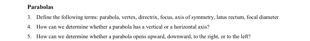 Parabolas
3. Define the following terms: parabola, vertex, directrix, focus, axis of symmetry, latus rectum, focal diameter
4. How can we determine whether a parabola has a vertical or a horizontal axis?
5. How can we determine whether a parabola opens upward, downward, to the right, or to the left?
