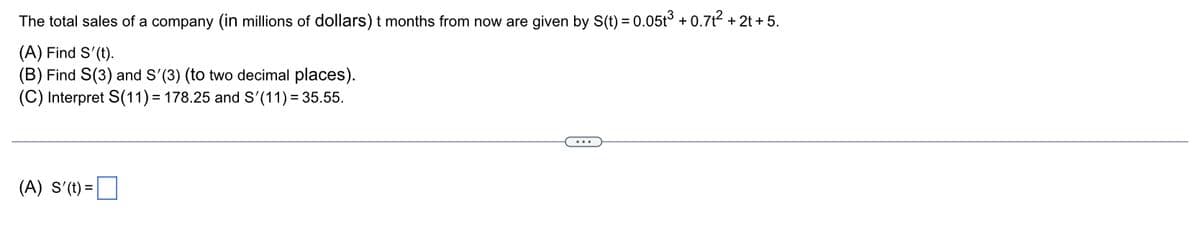 The
total sales of a company (in millions of dollars) t months from now are given by S(t)
(A) Find S'(t).
(B) Find S(3) and S'(3) (to two decimal places).
(C) Interpret S(11)= 178.25 and S'(11) = 35.55.
= (
) = 0.05t³ +0.7t² + 2t + 5.
(A) S'(t)=