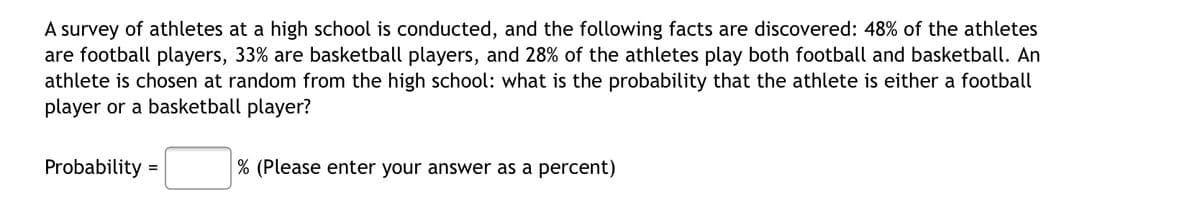 A survey of athletes at a high school is conducted, and the following facts are discovered: 48% of the athletes
are football players, 33% are basketball players, and 28% of the athletes play both football and basketball. An
athlete is chosen at random from the high school: what is the probability that the athlete is either a football
player or a basketball player?
Probability
% (Please enter your answer as a percent)
