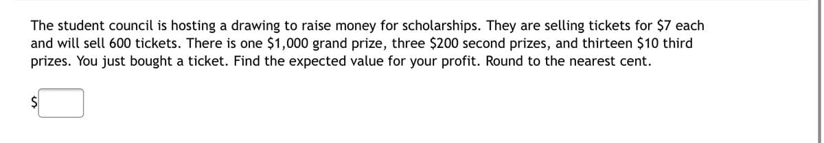 The student council is hosting a drawing to raise money for scholarships. They are selling tickets for $7 each
and will sell 600 tickets. There is one $1,000 grand prize, three $200 second prizes, and thirteen $10 third
prizes. You just bought a ticket. Find the expected value for your profit. Round to the nearest cent.
$