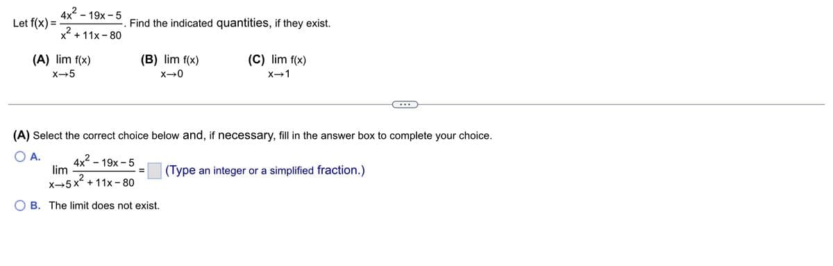 Let f(x) =
2
4x19x - 5
x² +11x-80
(A) lim f(x)
X→5
Find the indicated quantities, if they exist.
(B) lim f(x)
X-0
(A) Select the correct choice below and, if necessary, fill in the answer box to complete your choice.
A.
2
4x19x5
lim
x→5x² +11x-80
2
B. The limit does not exist.
(C) lim f(x)
X→1
=
(Type an integer or a simplified fraction.)