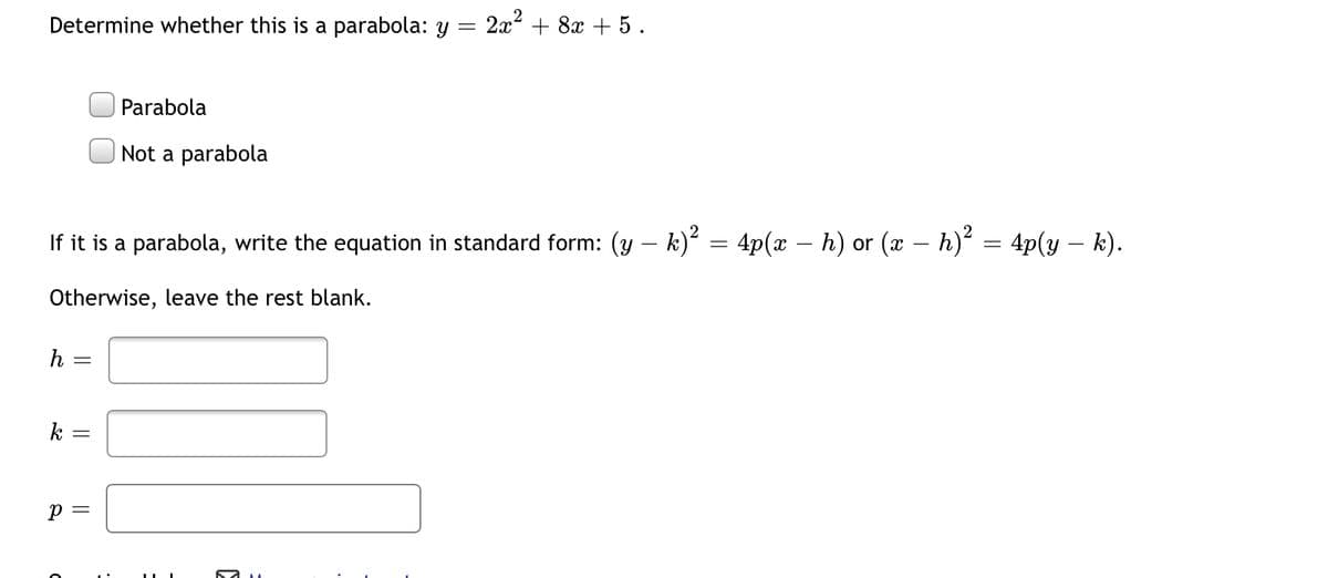 Determine whether this is a parabola: y
2x2 + 8x + 5 .
Parabola
Not a parabola
If it is a parabola, write the equation in standard form: (y – k)² = 4p(x – h) or (x – h)² = 4p(y – k).
-
Otherwise, leave the rest blank.
h
k
p =
