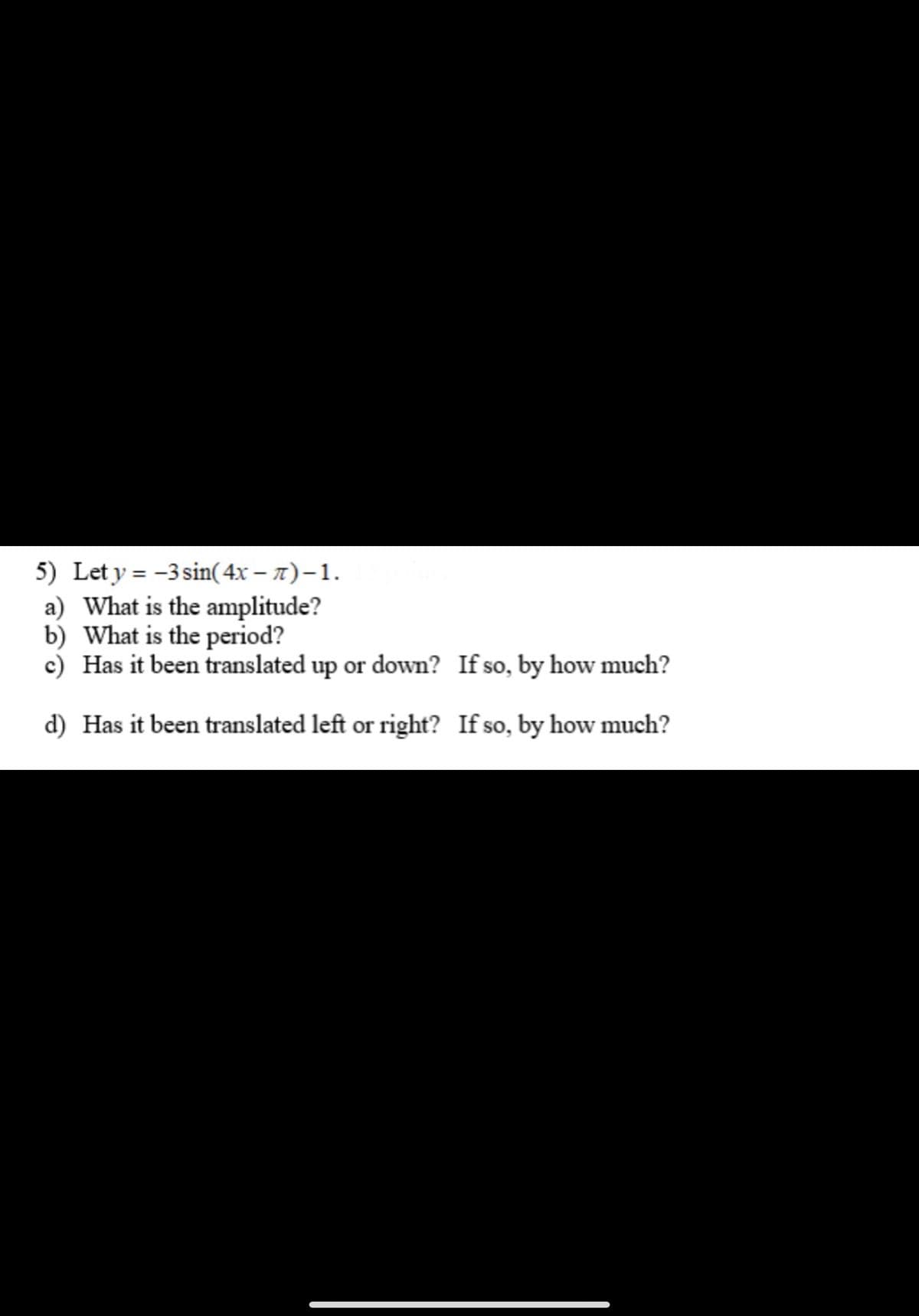 5) Let y = -3 sin(4x-7) - 1.
a) What is the amplitude?
b) What is the period?
c) Has it been translated up or down? If so, by how much?
d) Has it been translated left or right? If so, by how much?