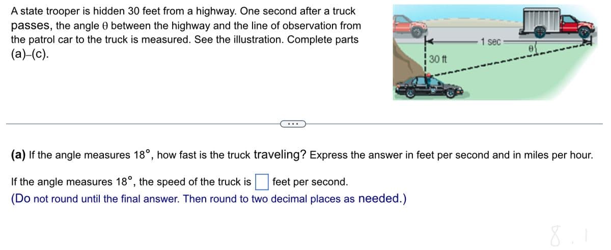 A state trooper is hidden 30 feet from a highway. One second after a truck
passes, the angle 0 between the highway and the line of observation from
the patrol car to the truck is measured. See the illustration. Complete parts
(a)_(c).
30 ft
1 sec
(a) If the angle measures 18°, how fast is the truck traveling? Express the answer in feet per second and in miles per hour.
If the angle measures 18°, the speed of the truck is feet per second.
(Do not round until the final answer. Then round to two decimal places as needed.)
8