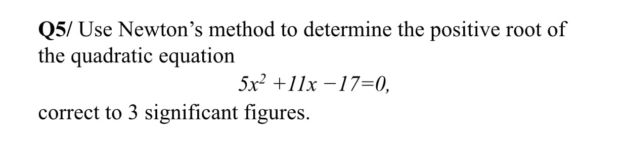 Q5/ Use Newton's method to determine the positive root of
the quadratic equation
5x2 +11x -17=0,
correct to 3 significant figures.
