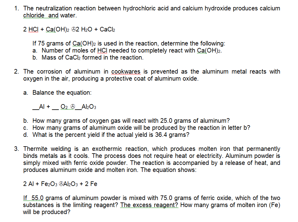 1. The neutralization reaction between hydrochloric acid and calcium hydroxide produces calcium
chloride and water.
2 HCI + Ca(OH)2 ®2 H2O + CaC2
If 75 grams of Ca(OH)2 is used in the reaction, determine the following:
a. Number of moles of HCI needed to completely react with Ca(OH)2.
b. Mass of CaCl2 formed in the reaction.
2. The corrosion of aluminum in cookwares is prevented as the aluminum metal reacts with
oxygen in the air, producing a protective coat of aluminum oxide.
a. Balance the equation:
_Al +
O2 _Al2O3
b. How many grams of oxygen gas will react with 25.0 grams of aluminum?
c. How many grams of aluminum oxide will be produced by the reaction in letter b?
d. What is the percent yield if the actual yield is 36.4 grams?
3. Thermite welding is an exothermic reaction, which produces molten iron that permanently
binds metals as it cools. The process does not require heat or electricity. Aluminum powder is
simply mixed with ferric oxide powder. The reaction is accompanied by a release of heat, and
produces aluminum oxide and molten iron. The equation shows:
2 Al + Fe2O3 OAl2O3 + 2 Fe
If 55.0 grams of aluminum powder is mixed with 75.0 grams of ferric oxide, which of the two
substances is the limiting reagent? The excess reagent? How many grams of molten iron (Fe)
will be produced?
