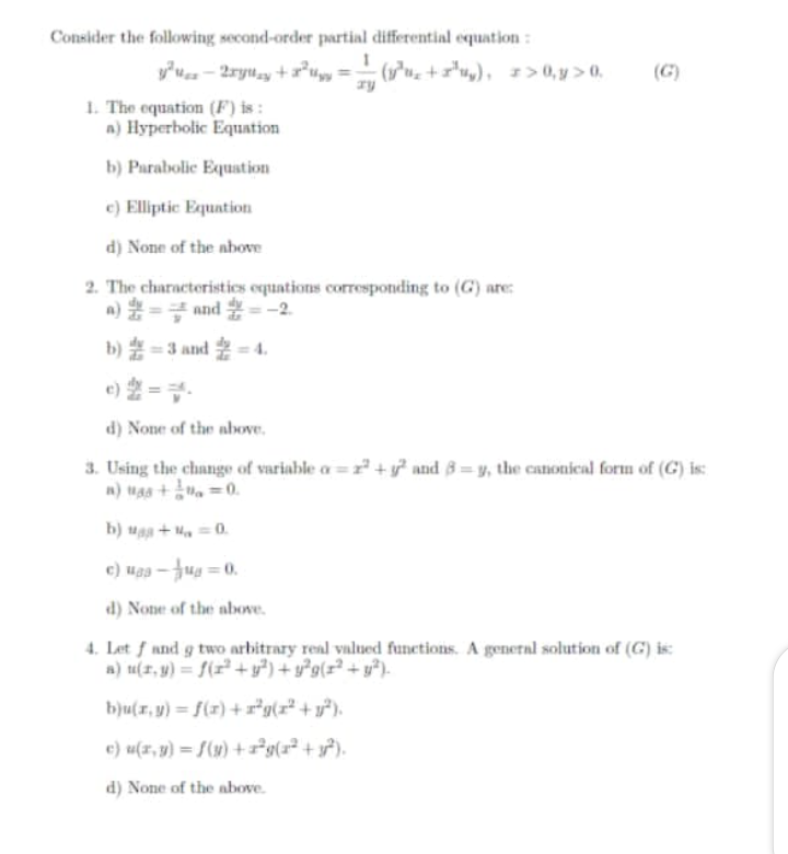 Consider the following second-order partial differential equation:
(1*uz + ="uy), =>0, y > 0,
(G)
1. The equation (F) is :
n) Hyperbolic Equation
b) Parabolic Equation
e) Elliptic Equation
d) None of the nbove
2. The characteristics equations corresponding to (G) are:
a) = and =-2
b)嘉=3 and -4.
e) 2 =-
d) None of the above.
3. Using the change of variable a = z + y? and 8 = y, the canonical form of (G) is:
n) Mas+ =0.
b) uga + M, =0.
e) Mgg -Jug = 0.
d) None of the above.
4. Let f und g two arbitrary real valued functions. A general solution of (G) is:
a) u(1, y) = f(r²+y?) + y²g(r² + y²).
bju(r, y) = f(x) +r*g(x* + y*).
e) u(x, y) = f(x)+²g(x² + y?).
d) None of the above.
