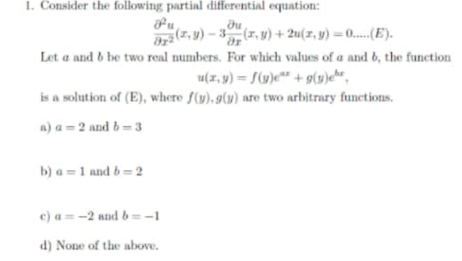 1. Consider the following partial differential equation:
fu
(z, y) – 3 (r, y) + 2u(r, y) = 0..(E).
Let a and b be two real numbers. For which values of a and b, the function
u(x, y) = S(1)e"* + g(y)«h*_
is a solution of (E), where f(y), g(u) are two arbitrary functions.
a) a = 2 and b= 3
b) a = 1 and 6= 2
c) a = -2 nnd b=-1
d) None of the above.
