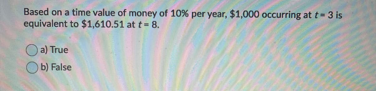 Based on a time value of money of 10% per year, $1,000 occurring at t = 3 is
equivalent to $1,610.51 at t = 8.
a) True
O b) False
