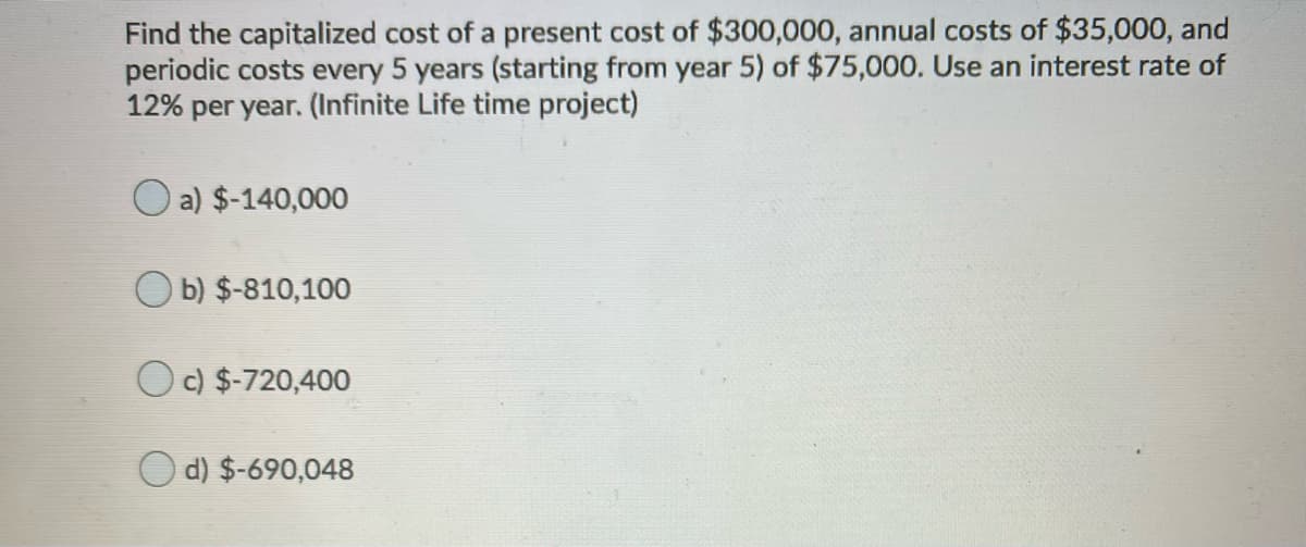 Find the capitalized cost of a present cost of $300,000, annual costs of $35,000, and
periodic costs every 5 years (starting from year 5) of $75,000. Use an interest rate of
12% per year. (Infinite Life time project)
O a) $-140,000
O b) $-810,100
Oc) $-720,400
O d) $-690,048
