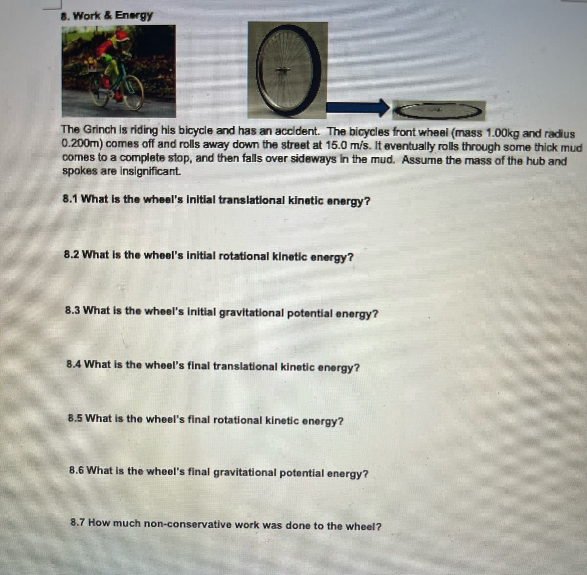 8. Work & Energy
The Grinch is riding his bicycle and has an accident. The bicycles front wheel (mass 1.00kg and radius
0.200m) comes off and rolls away down the street at 15.0 m/s. It eventually rolls through some thick mud
comes to a complete stop, and then falls over sideways in the mud. Assume the mass of the hub and
spokes are insignificant.
8.1 What Is the wheel's initial translational kinetic energy?
8.2 What is the wheel's initial rotational kinetic energy?
8.3 What is the wheel's initial gravitational potential energy?
8.4 What is the wheel's final translational kinetic energy?
8.5 What is the wheel's final rotational kinetic energy?
8.6 What is the wheel's final gravitational potential energy?
8.7 How much non-conservative work was done to the wheel?
