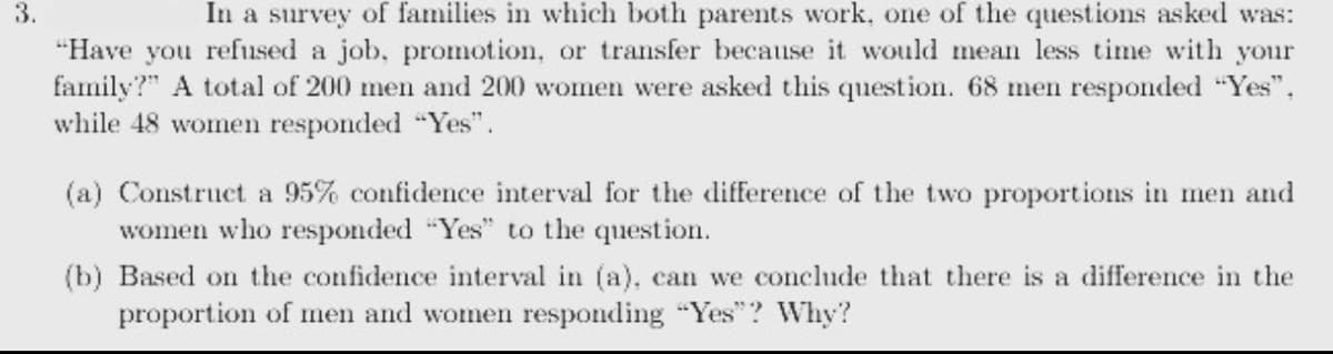 3.
In a survey of families in which both parents work, one of the questions asked was:
"Have you refused a job, promotion, or transfer because it would mean less time with your
family?" A total of 200 men and 200 women were asked this question. 68 men responded "Yes".
while 48 women responded "Yes".
(a) Construct a 95% confidence interval for the difference of the two proportions in men and
women who responded "Yes" to the question.
(b) Based on the confidence interval in (a), can we conclude that there is a difference in the
proportion of men and women responding "Yes"? Why?