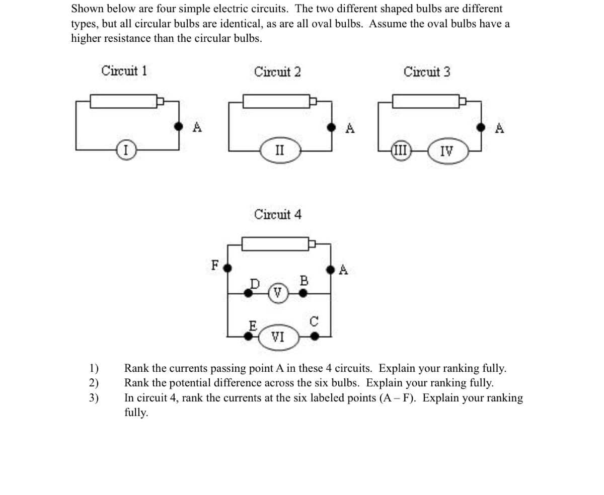 Shown below are four simple electric circuits. The two different shaped bulbs are different
types, but all circular bulbs are identical, as are all oval bulbs. Assume the oval bulbs have a
higher resistance than the circular bulbs.
1)
2)
3)
Circuit 1
F
Circuit 2
II
Circuit 4
E
V
VI
A
Circuit 3
III
IV
Rank the currents passing point A in these 4 circuits. Explain your ranking fully.
Rank the potential difference across the six bulbs. Explain your ranking fully.
In circuit 4, rank the currents at the six labeled points (A-F). Explain your ranking
fully.