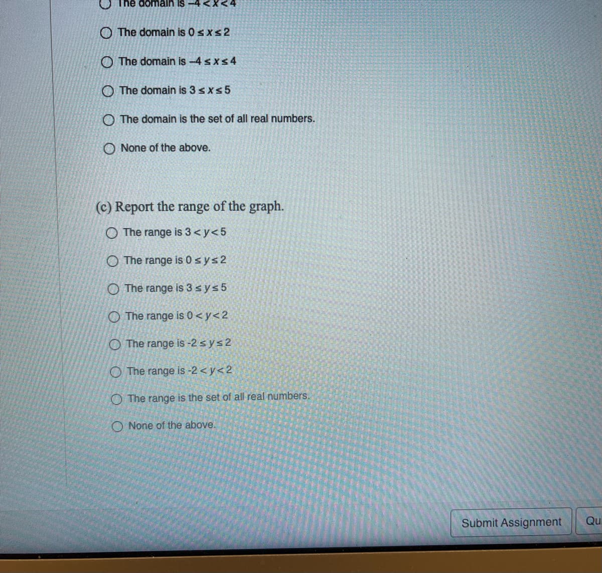 The domain is -4 <X<4
O The domain is 0 sxs2
O The domain is -4 sxs4
O The domain is 3 sxs5
O The domain is the set of all real numbers.
O None of the above.
(c) Report the range of the graph.
O The range is 3< y<5
The range is 0sys2
O The range is 3 sys 5
O The range is 0 <y<2
O The range is -2 sys2
O The range is -2 <y<2
The range is the set of all real numbers.
O None of the above.
Submit Assignment
Qu
