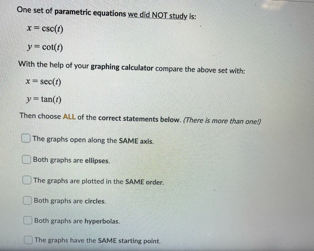 One set of parametric equations we did NOT study is:
x= csc(t)
y = cot(t)
With the help of your graphing calculator compare the above set with:
x= sec(t)
y = tan(t)
Then choose ALL of the correct statements below. (There is more than one!)
UThe graphs open along the SAME axis.
Both graphs are ellipses.
The graphs are plotted in the SAME order.
Both graphs are circles.
Both graphs are hyperbolas.
The graphs have the SAME starting point.
