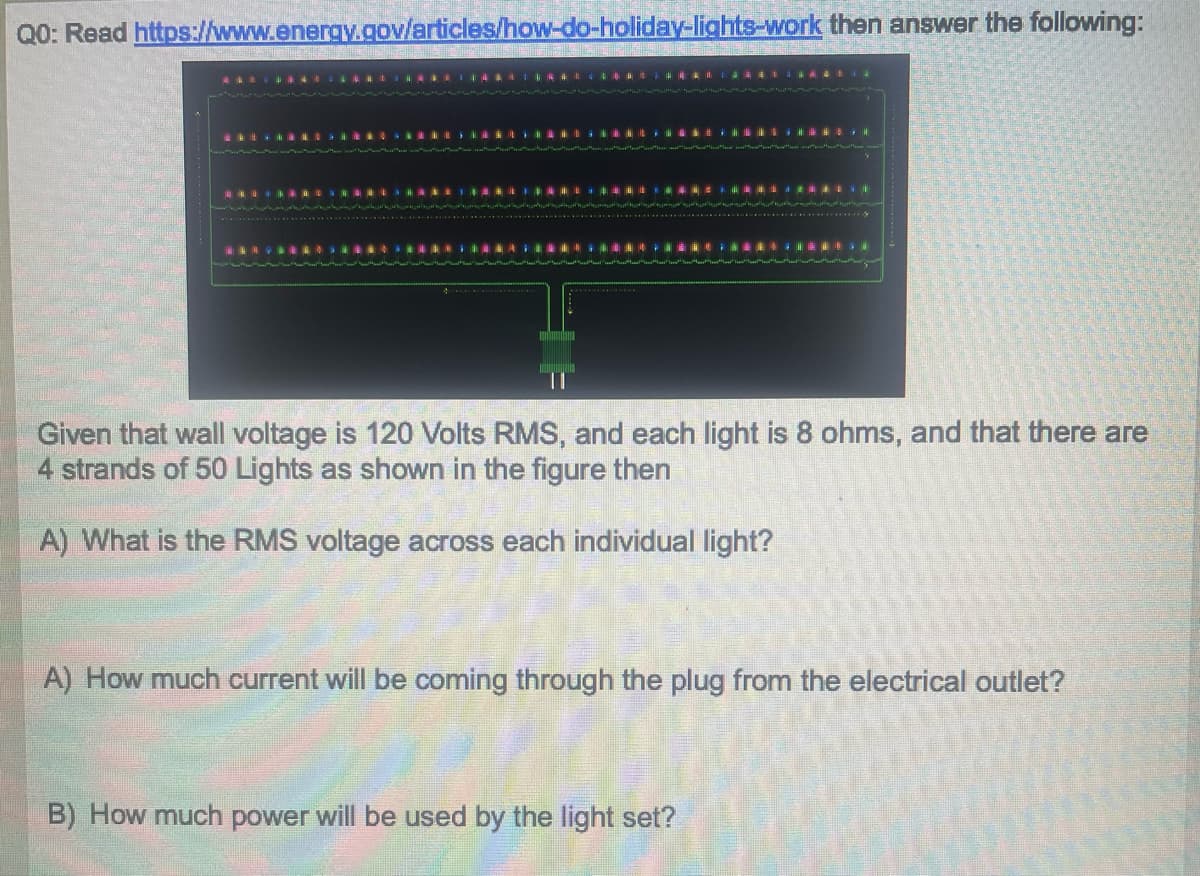 Q0: Read https://www.energy.gov/articles/how-do-holiday-lights-work then answer the following:
Given that wall voltage is 120 Volts RMS, and each light is 8 ohms, and that there are
4 strands of 50 Lights as shown in the figure then
A) What is the RMS voltage across each individual light?
A) How much current will be coming through the plug from the electrical outlet?
B) How much power will be used by the light set?