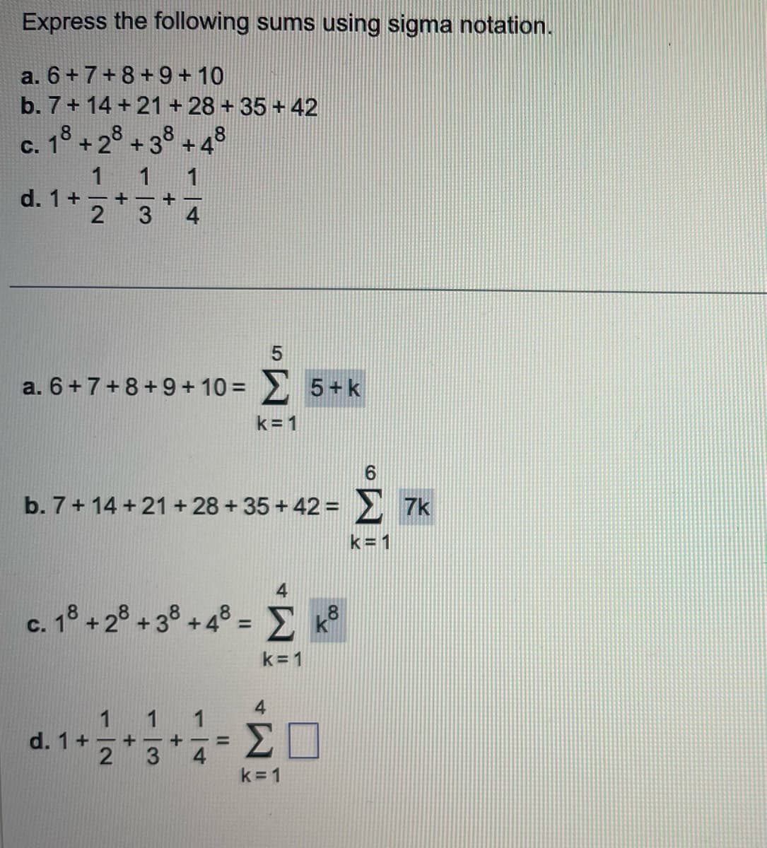 Express the following sums using sigma notation.
a. 6+ 7+8+9+10
b. 7+14+21+28+35+42
c. 18 +28+38 +48
d. 1 +
1
1 1
+-+-
2 3
5
a. 6+ 7+8 +9 +10 = Σ 5+k
k=1
b. 7 + 14 + 21 + 28+35+42= Σ 7k
k=1
c. 18 +2 +3 +4° = Σ
k=1
1
d. 1 + - +
2
3
+
4
=
k8
Ο
ΣΠ
k=1