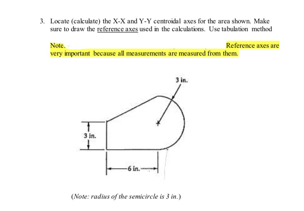 3. Locate (calculate) the X-X and Y-Y centroidal axes for the area shown. Make
sure to draw the reference axes used in the calculations. Use tabulation method
Note.
very important because all measurements are measured from them.
T
3 in.
6 in.
3 in.
Reference axes are
(Note: radius of the semicircle is 3 in.)