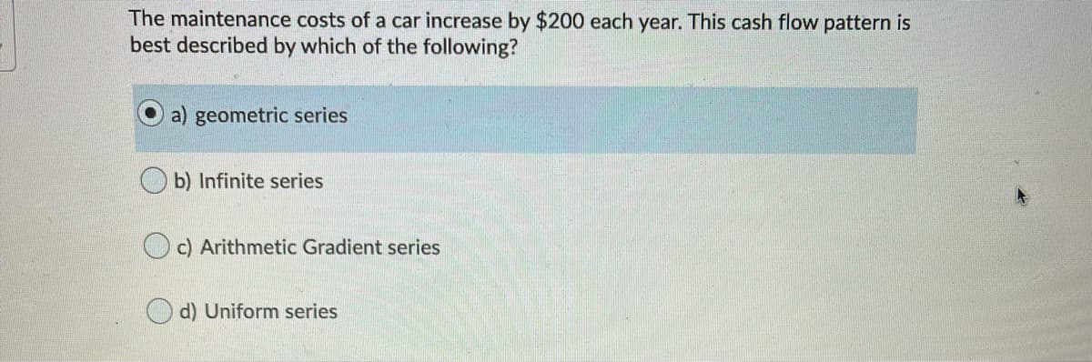 The maintenance costs of a car increase by $200 each year. This cash flow pattern is
best described by which of the following?
a) geometric series
b) Infinite series
O c) Arithmetic Gradient series
O d) Uniform series
