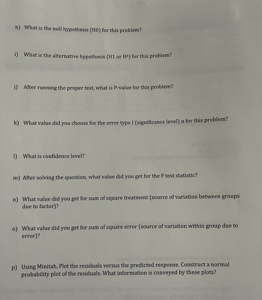 h) What is the null hypothesis (H0) for this problem?
i) What is the alternative hypothesis (H1 or HA) for this problem?
) After running the proper test, what is P-value for this problem?
k) What value did you choose for the error type I (significance level) a for this problem?
1) What is confidence level?
oartogaa sn
m) After solving the question, what value did you get for the F test statistic?
n) What value did you get for sum of square treatment (source of variation between groups
due to factor)?
o) What value did you get for sum of square error (source of variation within group due to
error)?
p) Using Minitab, Plot the residuals versus the predicted response. Construct a normal
probability plot of the residuals. What information is conveyed by these plots?
