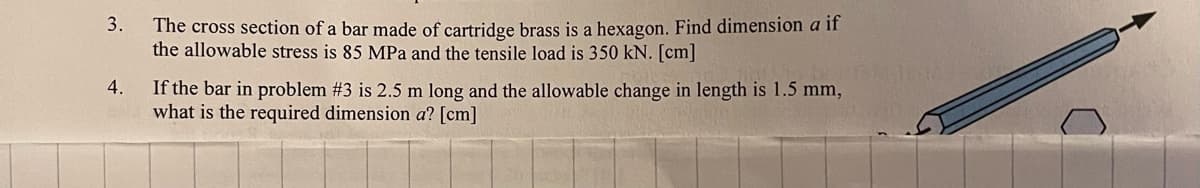 3.
4.
The cross section of a bar made of cartridge brass is a hexagon. Find dimension a if
the allowable stress is 85 MPa and the tensile load is 350 kN. [cm]
If the bar in problem #3 is 2.5 m long and the allowable change in length is 1.5 mm,
what is the required dimension a? [cm]