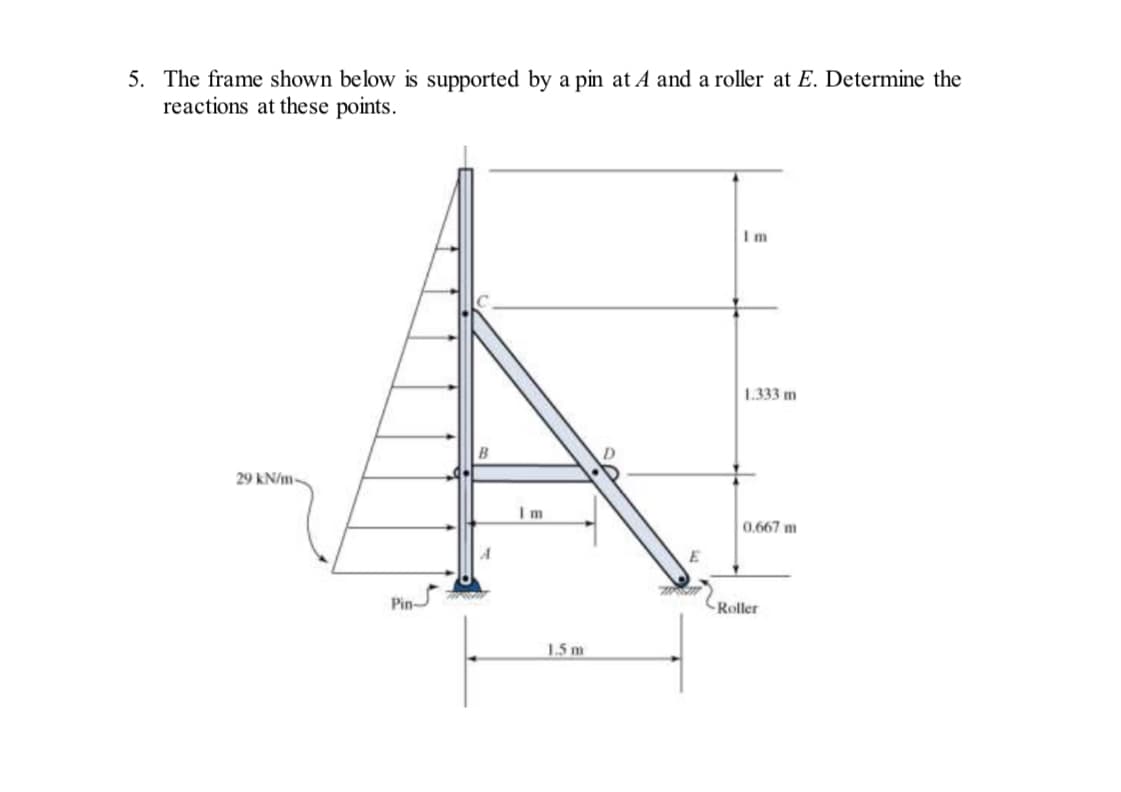 5. The frame shown below is supported by a pin at A and a roller at E. Determine the
reactions at these points.
29 kN/m
Pin
A
Im
1.5 m
M
Im
1.333 m
0.667 m
Roller