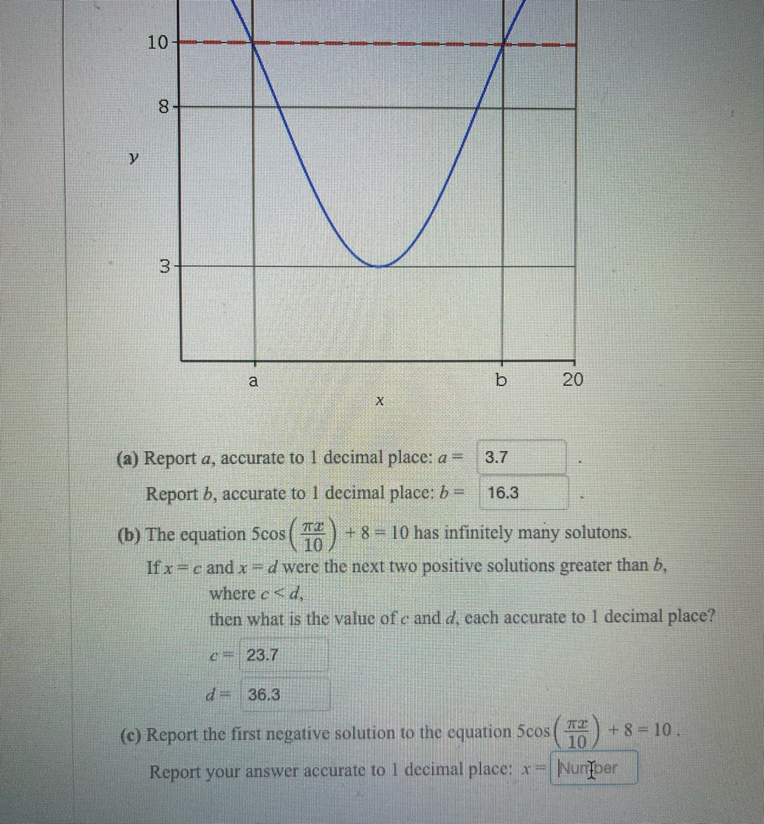 10-
8.
3
a
(a) Report a, accurate to 1 decimal place: a =
3.7
Report b, accurate to 1 decimal place: b=
16.3
(b) The equation 5cos
10
+ 8 10 has infinitely many solutons.
If x c and x =d were the next two positive solutions greater than b,
where e <d,
then what is the valuc of c and d, cach accurate to 1 decimal place?
c= 23.7
36.3
(c) Report the first negative solution to the cquation 5cos
+8=10.
10
Report your answer accurate to 1 decimal place: x=
Nunber
20
