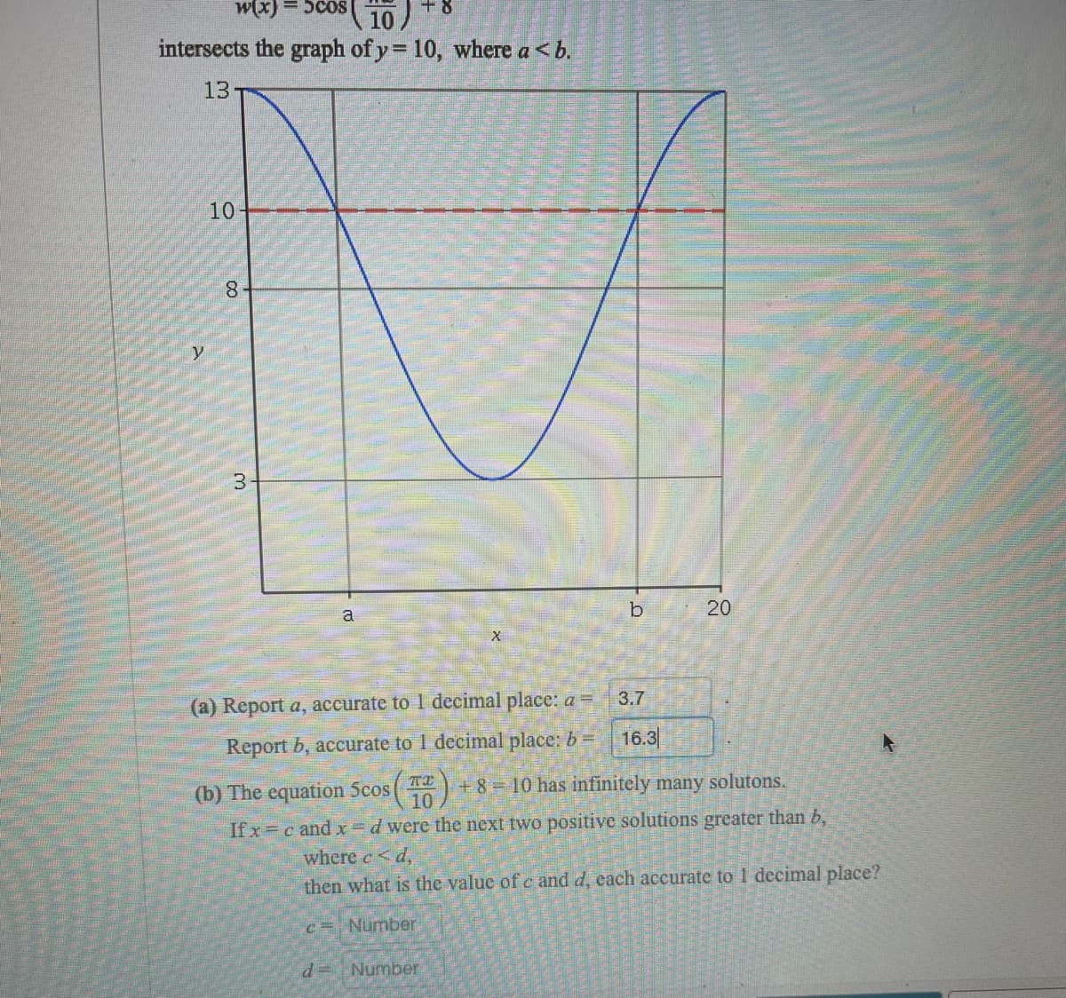 W(x) = 5coS
+ 8
10
intersects the graph of y = 10, where a <b.
13
10
8.
b
20
a
3.7
(a) Report a, accurate to 1 decimal place: a =
Report b, accurate to 1 decimal place: b =
16.3
(b) The equation 5cos(
TI
+8 10 has infinitely many solutons.
10
If x c and x=d were the next two positive solutions greater than b,
where c<d,
then what is the value of c and d, each accurate to 1 decimal place?
c= Number
d=Number
