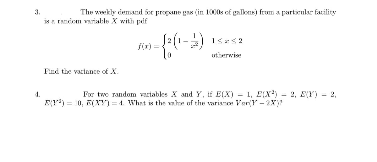 3.
The weekly demand for propane gas (in 1000s of gallons) from a particular facility
is a random variable X with pdf
4.
Find the variance of X.
f(x)
1
1-
({² (₁-2)
=
1 ≤ x ≤2
otherwise
For two random variables X and Y, if E(X) 1, E(X²) = 2, E(Y) : = 2,
E(Y2) = 10, E(XY) = 4. What is the value of the variance Var (Y - 2X)?