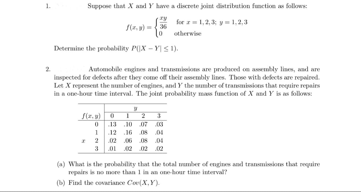 1.
2.
Suppose that X and Y have a discrete joint distribution function as follows:
xy
= 36
Determine the probability P(|X - Y| ≤ 1).
f(x, y)
0
1
X
Automobile engines and transmissions are produced on assembly lines, and are
inspected for defects after they come off their assembly lines. Those with defects are repaired.
Let X represent the number of engines, and Y the number of transmissions that require repairs
in a one-hour time interval. The joint probability mass function of X and Y is as follows:
f(x, y):
2
3
for x = 1, 2, 3; y = 1,2,3
otherwise
.12
.02
.01
Y
0 1 2 3
.13 .10 .07 .03
.16
.08
.04
.06 .08 .04
.02 .02 .02
(a) What is the probability that the total number of engines and transmissions that require
repairs is no more than 1 in an one-hour time interval?
(b) Find the covariance Cov(X, Y).