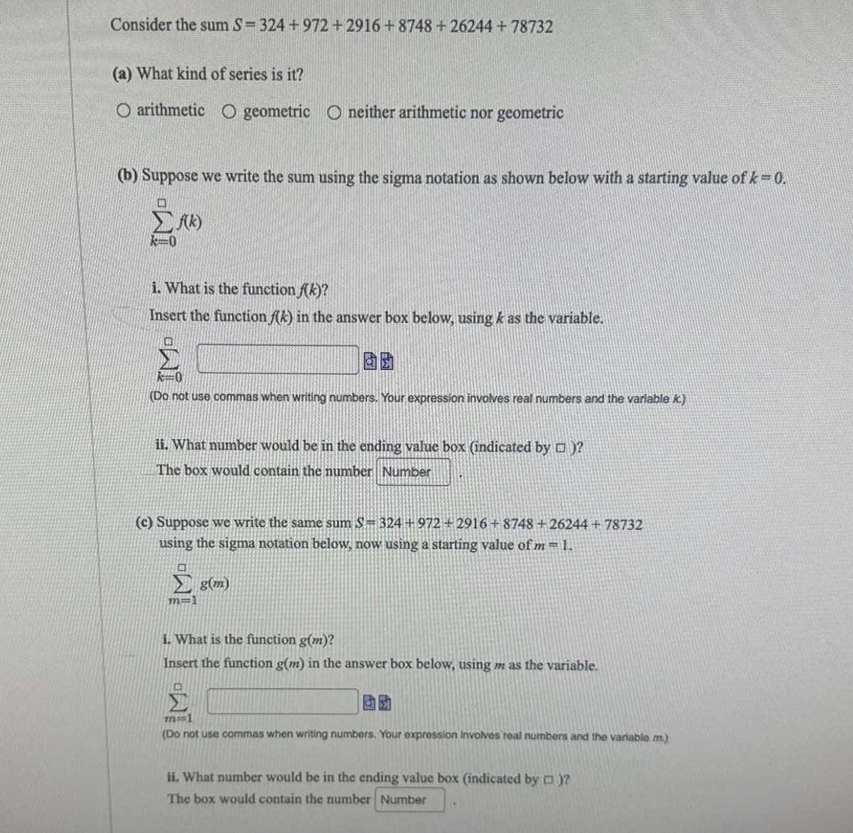 Consider the sum S= 324 +972 +2916+8748 +26244 +78732
(a) What kind of series is it?
O arithmetic O geometric O neither arithmetic nor geometric
(b) Suppose we write the sum using the sigma notation as shown below with a starting value of k=0.
f(k)
k=0
i. What is the function f(k)?
Insert the function f(k) in the answer box below, using k as the variable.
k=0
(Do not use commas when writing numbers. Your expression involves real numbers and the variable k.)
ii. What number would be in the ending value box (indicated by □)?
The box would contain the number Number
(c) Suppose we write the same sum S= 324 +972 +2916+8748+26244 +78732
using the sigma notation below, now using a starting value of m= 1.
Σ (m)
m=1
i. What is the function g(m)?
Insert the function g(m) in the answer box below, using m as the variable.
BD
m=1
(Do not use commas when writing numbers. Your expression involves real numbers and the variable m.)
ii. What number would be the ending value box (indicated by □)?
The box would contain the number Number