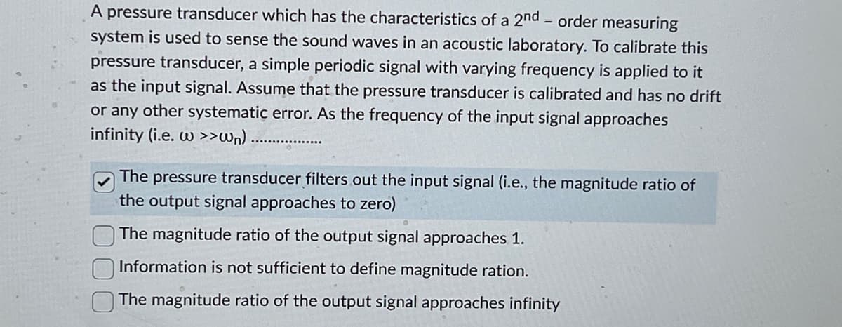 A pressure transducer which has the characteristics of a 2nd - order measuring
system is used to sense the sound waves in an acoustic laboratory. To calibrate this
pressure transducer, a simple periodic signal with varying frequency is applied to it
as the input signal. Assume that the pressure transducer is calibrated and has no drift
or any other systematic error. As the frequency of the input signal approaches
infinity (i.e. w >>wn)
The pressure transducer filters out the input signal (i.e., the magnitude ratio of
the output signal approaches to zero)
The magnitude ratio of the output signal approaches 1.
Information is not sufficient to define magnitude ration.
The magnitude ratio of the output signal approaches infinity