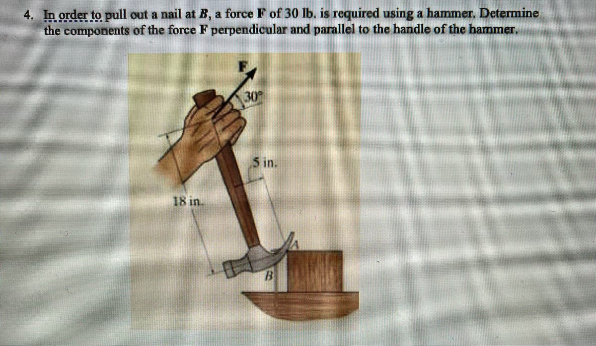 4. In order to pull out a nail at B, a force F of 30 lb. is required using a hammer. Determine
the components of the force F perpendicular and parallel to the handle of the hammer.
30
5 in.
18 in.
