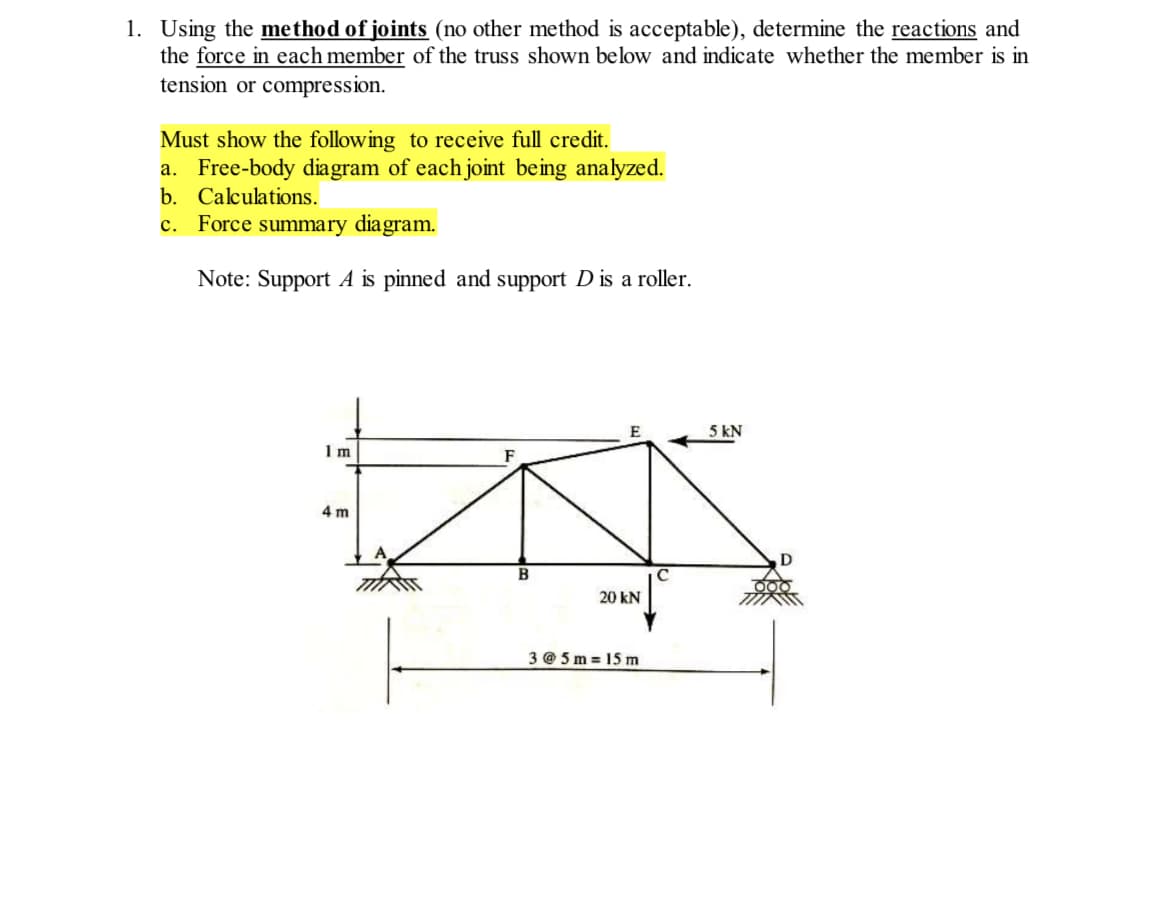 1. Using the method of joints (no other method is acceptable), determine the reactions and
the force in each member of the truss shown below and indicate whether the member is in
tension or compression.
Must show the following to receive full credit.
a. Free-body diagram of each joint being analyzed.
b. Calculations.
c. Force summary diagram.
Note: Support A is pinned and support D is a roller.
5 kN
1 m
4 m
B
20 kN
3 @ 5 m = 15 m
